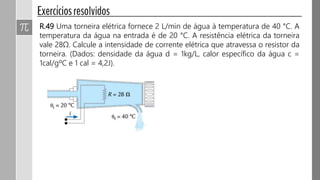 R.49 Uma torneira elétrica fornece 2 L/min de água à temperatura de 40 °C. A
temperatura da água na entrada é de 20 °C. A resistência elétrica da torneira
vale 28Ω. Calcule a intensidade de corrente elétrica que atravessa o resistor da
torneira. (Dados: densidade da água d = 1kg/L, calor específico da água c =
1cal/gºC e 1 cal = 4,2J).
 