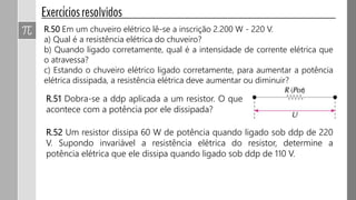 R.50 Em um chuveiro elétrico lê-se a inscrição 2.200 W - 220 V.
a) Qual é a resistência elétrica do chuveiro?
b) Quando ligado corretamente, qual é a intensidade de corrente elétrica que
o atravessa?
c) Estando o chuveiro elétrico ligado corretamente, para aumentar a potência
elétrica dissipada, a resistência elétrica deve aumentar ou diminuir?
R.51 Dobra-se a ddp aplicada a um resistor. O que
acontece com a potência por ele dissipada?
R.52 Um resistor dissipa 60 W de potência quando ligado sob ddp de 220
V. Supondo invariável a resistência elétrica do resistor, determine a
potência elétrica que ele dissipa quando ligado sob ddp de 110 V.
 
