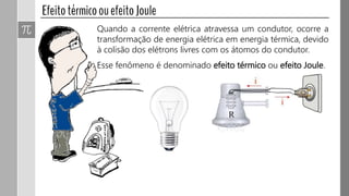 Quando a corrente elétrica atravessa um condutor, ocorre a
transformação de energia elétrica em energia térmica, devido
à colisão dos elétrons livres com os átomos do condutor.
Esse fenômeno é denominado efeito térmico ou efeito Joule.
 