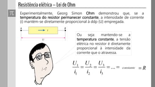 Ou seja: mantendo-se a
temperatura constante, a tensão
elétrica no resistor é diretamente
proporcional à intensidade da
corrente que o atravessa.
Experimentalmente, Georg Simon Ohm demonstrou que, se a
temperatura do resistor permanecer constante, a intensidade de corrente
(i) mantém-se diretamente proporcional à ddp (U) empregada.
 