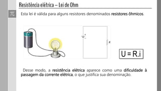 Esta lei é válida para alguns resistores denominados resistores ôhmicos.
Desse modo, a resistência elétrica aparece como uma dificuldade à
passagem da corrente elétrica, o que justifica sua denominação.
 