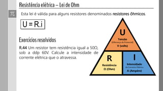 Esta lei é válida para alguns resistores denominados resistores ôhmicos.
R.44 Um resistor tem resistência igual a 50Ω,
sob a ddp 60V. Calcule a intensidade de
corrente elétrica que o atravessa.
 