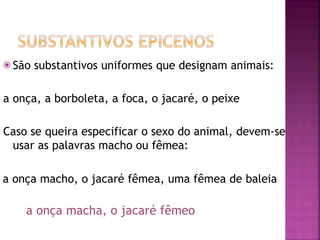 ⦿ São substantivos uniformes que designam animais:
a onça, a borboleta, a foca, o jacaré, o peixe
Caso se queira especificar o sexo do animal, devem-se
usar as palavras macho ou fêmea:
a onça macho, o jacaré fêmea, uma fêmea de baleia
a onça macha, o jacaré fêmeo
 