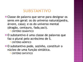 ⦿ Classe de palavra que serve para designar os
seres em geral: os do universo natural(pedra,
árvore, casa); e os do universo mental
(dragão, centauro, fada,saci).
 CRITÉRIO SEMÂNTICO
⦿ O substantivo é uma classe de palavras que
faz o plural pelo acréscimo de S.
 CRITÉRIO MÓRFICO
⦿ O substantivo pode, sozinho, constituir o
núcleo de uma função sintática.
 CRITÉRIO SINTÁTICO
 