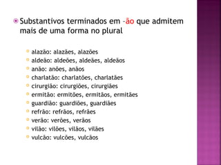 ⦿ Substantivos terminados em –ão que admitem
mais de uma forma no plural
 alazão: alazães, alazões
 aldeão: aldeões, aldeães, aldeãos
 anão: anões, anãos
 charlatão: charlatões, charlatães
 cirurgião: cirurgiões, cirurgiães
 ermitão: ermitões, ermitãos, ermitães
 guardião: guardiões, guardiães
 refrão: refrãos, refrães
 verão: verões, verãos
 vilão: vilões, vilãos, vilães
 vulcão: vulcões, vulcãos
 