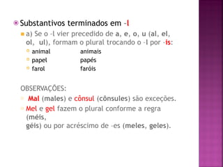 ⦿ Substantivos terminados em –l
◾ a) Se o –l vier precedido de a, e, o, u (al, el,
ol, ul), formam o plural trocando o –l por –is:
 animal
 papel
 farol
animais
papés
faróis
OBSERVAÇÕES:
o Mal (males) e cônsul (cônsules) são exceções.
o Mel e gel fazem o plural conforme a regra
(méis,
géis) ou por acréscimo de –es (meles, geles).
 