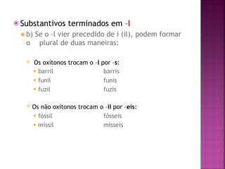 ⦿ Substantivos terminados em –l
◾ b) Se o –l vier precedido de i (il), podem formar
o plural de duas maneiras:
 Os oxítonos trocam o –l por –s:
⚫ barril
⚫ funil
⚫ fuzil
barris
funis
fuzis
 Os não oxítonos trocam o –il por –eis:
⚫ fóssil
⚫ míssil
fósseis
mísseis
 
