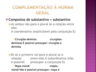 ⦿ Compostos de substantivo + substantivo
◾ A) ambos vão para o plural se a relação entre
eles
é coordenativa (explicitável pela conjunção E)
Cirurgião-dentista cirurgiões-
dentistas É possível pressupor: cirurgião e
dentista
◾ B) só o primeiro vai para o plural se a
relação entre eles é subordinativa (não
é possível pressupor a conjunção E)
Mapa-múndi mapas-
múndi Não é possível pressupor: mapa e
 