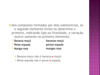 ◾ Nos compostos formados por dois substantivos, se
o segundo elemento limita ou determina o
primeiro, indicando tipo ou finalidade, a variação
ocorre somente no primeiro elemento:
 Banana-maçã
 Peixe-espada
 Manga-rosa
bananas-maçã
peixes-espada
mangas-rosa
⚫ Banana-maça não é banana e maçã.
⚫ Peixe-espada não é peixe e espada.
 