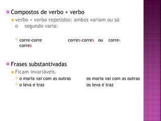 ⦿ Compostos de verbo + verbo
◾ verbo + verbo repetidos: ambos variam ou só
o segundo varia:
 corre-corre corres-corres ou corre-
corres
⦿ Frases substantivadas
◾ Ficam invariáveis.
 o maria vai com as outras
 o leva e traz
os maria vai com as outras
os leva e traz
 
