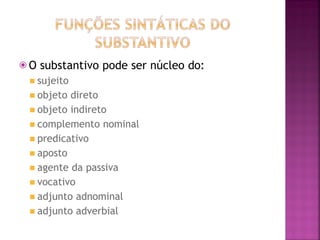 ⦿ O substantivo pode ser núcleo do:
◾ sujeito
◾ objeto direto
◾ objeto indireto
◾ complemento nominal
◾ predicativo
◾ aposto
◾ agente da passiva
◾ vocativo
◾ adjunto adnominal
◾ adjunto adverbial
 