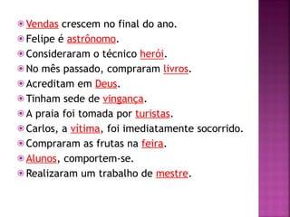 ⦿ Vendas crescem no final do ano.
⦿ Felipe é astrônomo.
⦿ Consideraram o técnico herói.
⦿ No mês passado, compraram livros.
⦿ Acreditam em Deus.
⦿ Tinham sede de vingança.
⦿ A praia foi tomada por turistas.
⦿ Carlos, a vítima, foi imediatamente socorrido.
⦿ Compraram as frutas na feira.
⦿ Alunos, comportem-se.
⦿ Realizaram um trabalho de mestre.
 