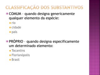 ⦿ COMUM – quando designa genericamente
qualquer elemento da espécie:
◾ rio
◾ cidade
◾ país
⦿ PRÓPRIO – quando designa especificamente
um determinado elemento:
◾ Tocantins
◾ Florianópolis
◾ Brasil
 