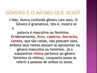 ⦿ Não. Nunca confunda gênero com sexo. O
Gênero é gramatical, isto é, mostra se
a
palavra é masculina ou feminina.
Evidentemente, livro, caderno, borracha,
caneta, que são coisas, não possuem sexo,
embora seus nomes possam se apresentar no
gênero masculino ou feminino. Já o
substantivo vítima pertence ao gênero
feminino (a vítima), conquanto possa se
referir a pessoas de ambos os sexos.
 