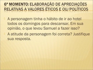  A personagem tinha o hábito de ir ao hotel
todos os domingos para descansar. Em sua
opinião, o que levou Samuel a fazer isso?
 A atitude da personagem foi correta? Justifique
sua resposta.
 