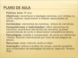  Público alvo: 9º ano
 Objetivos: reconhecer a tipologia narrativa, com ênfase no
conto; explorar, desenvolver e ampliar capacidades de
leitura.
 Conteúdos: elementos da narrativa,  leitura de narrativas.
 Competências e habilidades: inferir elementos da
narrativa; reconhecer elementos da narrativa; analisar
características do conto e desenvolver competência leitora.
 Estratégias: análise e comparação  do conto em diferentes
mídias, fazendo intervenções por meio de estratégias de
leitura.
 Recursos: texto, internet, áudio e vídeo.
 Avaliação: Leitura e análise de contos, usando questões
que contemplem as estratégias de leitura, segundo Roxane
Rojo.
 