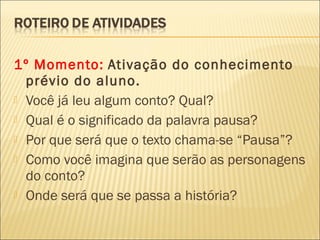 1º Momento: Ativação do conhecimento
prévio do aluno.
 Você já leu algum conto? Qual?
 Qual é o significado da palavra pausa?
 Por que será que o texto chama-se “Pausa”?
 Como você imagina que serão as personagens
do conto?
 Onde será que se passa a história?
 