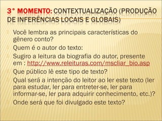  Você lembra as principais características do
gênero conto?
 Quem é o autor do texto:
 Sugiro a leitura da biografia do autor, presente
em : http://www.releituras.com/mscliar_bio.asp
 Que público lê este tipo de texto?
 Qual será a intenção do leitor ao ler este texto (ler
para estudar, ler para entreter-se, ler para
informar-se, ler para adquirir conhecimento, etc.)?
 Onde será que foi divulgado este texto?
 