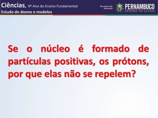 Se o núcleo é formado de
partículas positivas, os prótons,
por que elas não se repelem?
Ciências, 9º Ano do Ensino Fundamental
Estudo do átomo e modelos
 