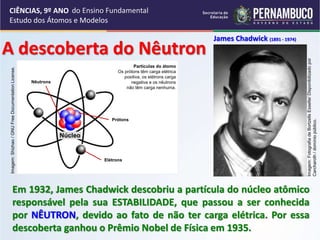 CIÊNCIAS, 9º ANO
Estudo dos Átomos e Modelos
Em 1932, James Chadwick descobriu a partícula do núcleo atômico
responsável pela sua ESTABILIDADE, que passou a ser conhecida
por NÊUTRON, devido ao fato de não ter carga elétrica. Por essa
descoberta ganhou o Prêmio Nobel de Física em 1935.
James Chadwick (1891 - 1974)
A descoberta do Nêutron
Imagem:
Shizhao
/
GNU
Free
Documentation
License.
Partículas do átomo
Os prótons têm carga elétrica
positiva, os elétrons carga
negativa e os nêutrons
não têm carga nenhuma.
Nêutrons
Prótons
Elétrons
Núcleo
Imagem:
Fotografia
de
Bortzells
Esselte/
Disponibilizado
por
Carcharoth
/
domínio
público.
do Ensino Fundamental
 