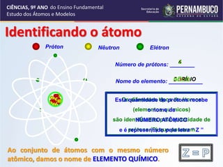 CIÊNCIAS, 9º ANO
Estudo dos Átomos e Modelos
Próton Nêutron Elétron
Número de prótons: ________
Nome do elemento: ___________
5
BORO
4
BERÍLIO
2
HÉLIO
Os diferentes tipos de átomos
(elementos químicos)
são identificados pela quantidade de
prótons (P) que possuem
Esta quantidade de prótons recebe
o nome de
NÚMERO ATÔMICO
e é representado pela letra “ Z ”
Identificando o átomo
Ao conjunto de átomos com o mesmo número
atômico, damos o nome de ELEMENTO QUÍMICO.
do Ensino Fundamental
 