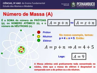 CIÊNCIAS, 9º ANO
Estudo dos Átomos e Modelos
Número de Massa (A)
É a SOMA do número de PRÓTONS
(p), ou NÚMERO ATÔMICO (z), e o
número de NÊUTRONS (n).
𝐴 = 𝑝 + 𝑛 𝐴 = 𝑧 + 𝑛
ou
Próton
Nêutron
Elétron
A Massa atômica está praticamente toda concentrada no
núcleo, visto que a massa do elétron é desprezível se
comparada com a do próton ou a do nêutron.
No nosso exemplo, temos:
p = 4 e n = 5. Então:
𝐴 = 𝑝 + 𝑛 ⇒ 𝐴 = 4 + 5
Logo: 𝐴 = 9
do Ensino Fundamental
 