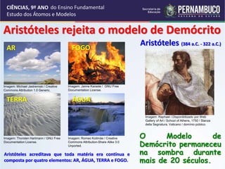 CIÊNCIAS, 9º ANO
Estudo dos Átomos e Modelos
Aristóteles rejeita o modelo de Demócrito
Aristóteles acreditava que toda matéria era contínua e
composta por quatro elementos: AR, ÁGUA, TERRA e FOGO.
O Modelo de
Demócrito permaneceu
na sombra durante
mais de 20 séculos.
Aristóteles (384 a.C. - 322 a.C.)
AR
Imagem: Michael Jastremski / Creative
Commons Attribution 1.0 Generic.
FOGO
Imagem: Janne Karaste / GNU Free
Documentation License.
TERRA
Imagem: Thorsten Hartmann / GNU Free
Documentation License.
ÁGUA
Imagem: Romeo Koitmäe / Creative
Commons Attribution-Share Alike 3.0
Unported.
Imagem: Raphael / Disponibilizado por Web
Gallery of Art / School of Athens, 1750 / Stanza
della Segnatura, Vaticano / domínio público.
do Ensino Fundamental
 