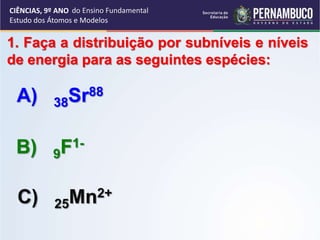 CIÊNCIAS, 9º ANO
Estudo dos Átomos e Modelos
1. Faça a distribuição por subníveis e níveis
de energia para as seguintes espécies:
A) 38Sr88
B) 9F1-
C) 25Mn2+
do Ensino Fundamental
 