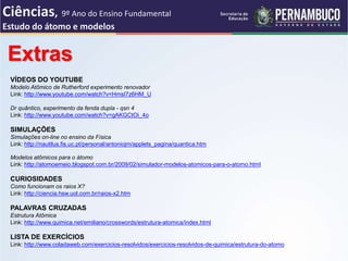 Extras
VÍDEOS DO YOUTUBE
Modelo Atômico de Rutherford experimento renovador
Link: http://www.youtube.com/watch?v=HmsI7z6HM_U
Dr quântico, experimento da fenda dupla - qsn 4
Link: http://www.youtube.com/watch?v=gAKGCtOi_4o
SIMULAÇÕES
Simulações on-line no ensino da Física
Link: http://nautilus.fis.uc.pt/personal/antoniojm/applets_pagina/quantica.htm
Modelos atômicos para o átomo
Link: http://atomoemeio.blogspot.com.br/2009/02/simulador-modelos-atomicos-para-o-atomo.html
CURIOSIDADES
Como funcionam os raios X?
Link: http://ciencia.hsw.uol.com.br/raios-x2.htm
PALAVRAS CRUZADAS
Estrutura Atômica
Link: http://www.quimica.net/emiliano/crosswords/estrutura-atomica/index.html
LISTA DE EXERCÍCIOS
Link: http://www.coladaweb.com/exercicios-resolvidos/exercicios-resolvidos-de-quimica/estrutura-do-atomo
Ciências, 9º Ano do Ensino Fundamental
Estudo do átomo e modelos
 