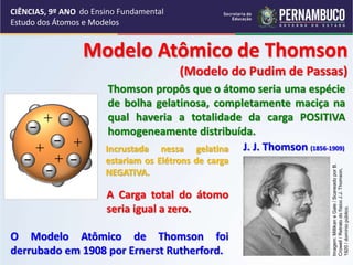 CIÊNCIAS, 9º ANO
Estudo dos Átomos e Modelos
Modelo Atômico de Thomson
(Modelo do Pudim de Passas)
J. J. Thomson (1856-1909)
Thomson propôs que o átomo seria uma espécie
de bolha gelatinosa, completamente maciça na
qual haveria a totalidade da carga POSITIVA
homogeneamente distribuída.
O Modelo Atômico de Thomson foi
derrubado em 1908 por Ernerst Rutherford.
Incrustada nessa gelatina
estariam os Elétrons de carga
NEGATIVA.
A Carga total do átomo
seria igual a zero.
Imagem:
Millikan
e
Gale
/
Scaneado
por
B.
Crowell
/
Retrato
do
físico
J.J.
Thomson,
1920
/
domínio
público.
do Ensino Fundamental
 