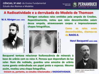 CIÊNCIAS, 9º ANO
Estudo dos Átomos e Modelos
A Radioatividade e a derrubada do Modelo de Thomson
W. K. Röntgen (1845 - 1923)
Henri Becquerel (1852-1908)
Röntgen estudava raios emitidos pela ampola de Crookes.
Repentinamente, notou que raios desconhecidos saíam
dessa ampola, atravessavam corpos e impressionavam
chapas fotográficas.
Becquerel tentava relacionar fosforescência de minerais à
base de urânio com os raios X. Pensou que dependiam da luz
solar. Num dia nublado, guardou uma amostra de urânio
numa gaveta embrulhada em papel preto e espesso. Mesmo
assim, revelou uma chapa fotográfica.
Como os raios eram
desconhecidos, chamou-os
de RAIOS-X.
Iniciam-se, portanto, os estudos relacionados à RADIOATIVIDADE.
Imagem:
autor
desconhecido
/
domínio
público.
Imagem:
Nevit
Dilmen
/
GNU
Free
Documentation
License.
Imagem: Jean-Jacques MILAN /
dimínio público.
do Ensino Fundamental
 