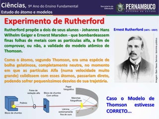 Ernest Rutherford (1871 - 1937)
Experimento de Rutherford
Caso o Modelo de
Thomson estivesse
CORRETO...
Como o átomo, segundo Thomson, era uma espécie de
bolha gelatinosa, completamente neutra, no momento
em que as partículas Alfa (numa velocidade muito
grande) colidissem com esses átomos, passariam direto,
podendo sofrer pequeníssimos desvios de sua trajetória.
Rutherford propõe a dois de seus alunos - Johannes Hans
Wilhelm Geiger e Ernerst Marsden - que bombardeassem
finas folhas de metais com as partículas alfa, a fim de
comprovar, ou não, a validade do modelo atômico de
Thomson.
Imagem:
Bain
News
Service
/
domínio
público.
Feixe de
radiação alfa Bloco de chumbo
Com orifício
Bloco de chumbo
Polônio
Lâmina
extremamente
fina de ouro
Manchas
fotográficas
Papel
fotográfico
Ciências, 9º Ano do Ensino Fundamental
Estudo do átomo e modelos
 