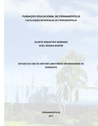 FUNDAÇÃO EDUCACIONAL DE FERNANDÓPOLIS
     FACULDADES INTEGRADAS DE FERNANDÓPOLIS




            DUARTE SEBASTIÃO GERMANO
                SUELI REGINA BONFIM




ESTUDO DO USO DE ANTI-INFLAMATÓRIOS EM DROGARIAS DE
                    OUROESTE




                  FERNANDÓPOLIS
                       2011
 
