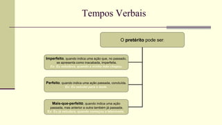O pretérito pode ser:
Imperfeito, quando indica uma ação que, no passado,
se apresenta como inacabada, imperfeita.
Ex: Eu estudava, quando a minha mãe chegou.
Perfeito, quando indica uma ação passada, concluída.
Ex: Eu estudei para o teste.
Mais-que-perfeito, quando indica uma ação
passada, mas anterior a outra também já passada.
Ex: Eu já estudara, quando começou a telenovela.
 