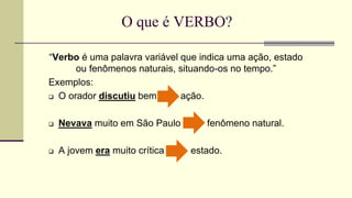 O que é VERBO?
“Verbo é uma palavra variável que indica uma ação, estado
ou fenômenos naturais, situando-os no tempo.”
Exemplos:
 O orador discutiu bem ação.
 Nevava muito em São Paulo fenômeno natural.
 A jovem era muito crítica estado.
 