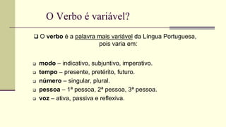 O Verbo é variável?
 O verbo é a palavra mais variável da Língua Portuguesa,
pois varia em:
 modo – indicativo, subjuntivo, imperativo.
 tempo – presente, pretérito, futuro.
 número – singular, plural.
 pessoa – 1ª pessoa, 2ª pessoa, 3ª pessoa.
 voz – ativa, passiva e reflexiva.
 