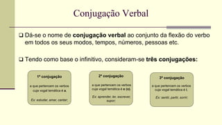 Conjugação Verbal
 Dá-se o nome de conjugação verbal ao conjunto da flexão do verbo
em todos os seus modos, tempos, números, pessoas etc.
 Tendo como base o infinitivo, consideram-se três conjugações:
1ª conjugação
a que pertencem os verbos
cuja vogal temática é a.
Ex: estudar, amar, cantar;
2ª conjugação
a que pertencem os verbos
cuja vogal temática é e (o).
Ex: aprender, ler, escrever,
supor;
3ª conjugação
a que pertencem os verbos
cuja vogal temática é i.
Ex: sentir, partir, sorrir;
 