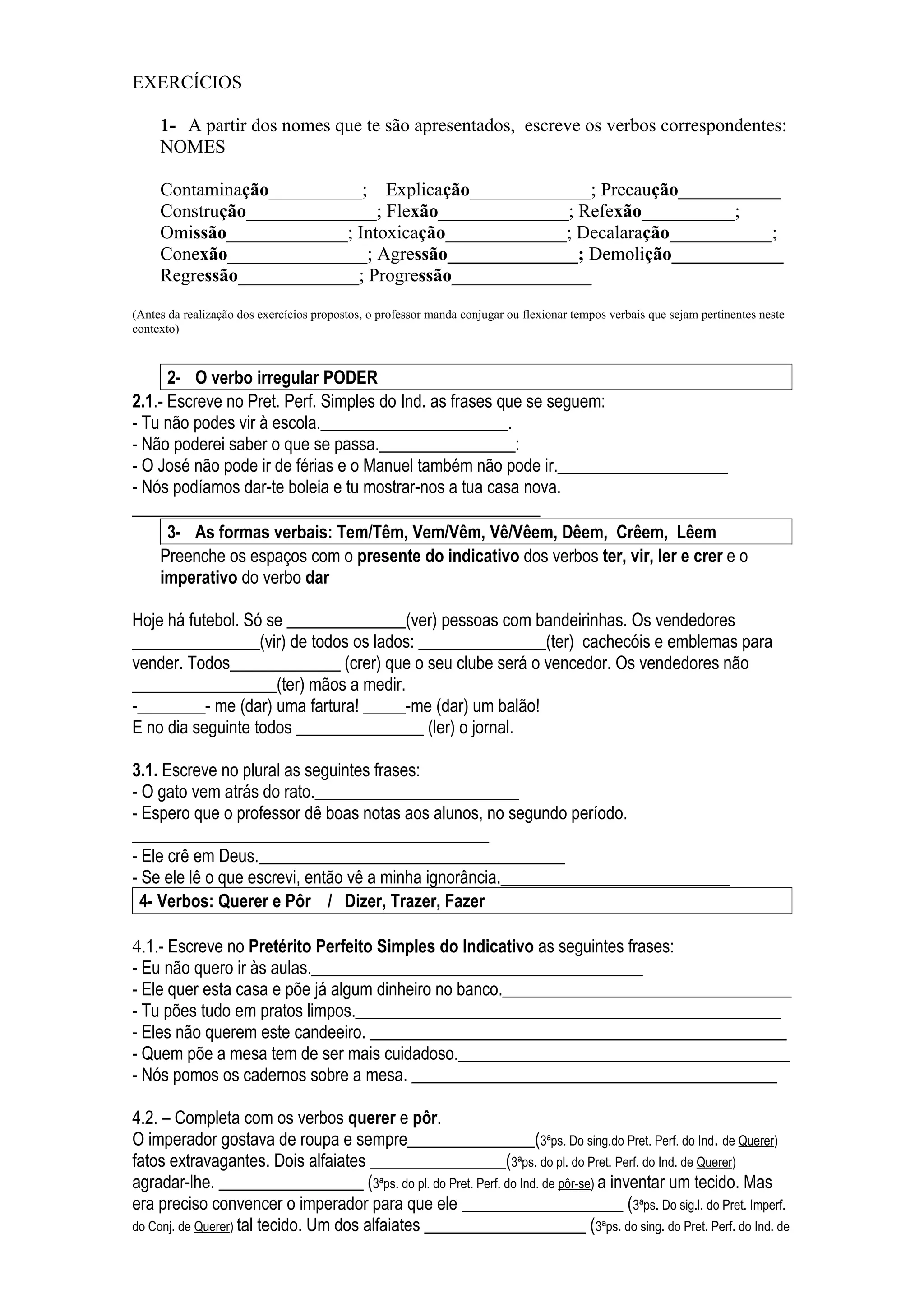 EXERCÍCIOS

     1- A partir dos nomes que te são apresentados, escreve os verbos correspondentes:
     NOMES

     Contaminação__________; Explicação_____________; Precaução___________
     Construção______________; Flexão______________; Refexão__________;
     Omissão_____________; Intoxicação_____________; Decalaração___________;
     Conexão_______________; Agressão______________; Demolição____________
     Regressão_____________; Progressão_______________
(Antes da realização dos exercícios propostos, o professor manda conjugar ou flexionar tempos verbais que sejam pertinentes neste
contexto)



      2- O verbo irregular PODER
2.1.- Escreve no Pret. Perf. Simples do Ind. as frases que se seguem:
- Tu não podes vir à escola.______________________.
- Não poderei saber o que se passa.________________:
- O José não pode ir de férias e o Manuel também não pode ir.____________________
- Nós podíamos dar-te boleia e tu mostrar-nos a tua casa nova.
________________________________________________
      3- As formas verbais: Tem/Têm, Vem/Vêm, Vê/Vêem, Dêem, Crêem, Lêem
    Preenche os espaços com o presente do indicativo dos verbos ter, vir, ler e crer e o
    imperativo do verbo dar

Hoje há futebol. Só se ______________(ver) pessoas com bandeirinhas. Os vendedores
_______________(vir) de todos os lados: _______________(ter) cachecóis e emblemas para
vender. Todos_____________ (crer) que o seu clube será o vencedor. Os vendedores não
_________________(ter) mãos a medir.
-________- me (dar) uma fartura! _____-me (dar) um balão!
E no dia seguinte todos _______________ (ler) o jornal.

3.1. Escreve no plural as seguintes frases:
- O gato vem atrás do rato.________________________
- Espero que o professor dê boas notas aos alunos, no segundo período.
__________________________________________
- Ele crê em Deus.____________________________________
- Se ele lê o que escrevi, então vê a minha ignorância.___________________________
 4- Verbos: Querer e Pôr / Dizer, Trazer, Fazer

4.1.- Escreve no Pretérito Perfeito Simples do Indicativo as seguintes frases:
- Eu não quero ir às aulas._______________________________________
- Ele quer esta casa e põe já algum dinheiro no banco.__________________________________
- Tu pões tudo em pratos limpos.__________________________________________________
- Eles não querem este candeeiro. _________________________________________________
- Quem põe a mesa tem de ser mais cuidadoso._______________________________________
- Nós pomos os cadernos sobre a mesa. ___________________________________________

4.2. – Completa com os verbos querer e pôr.
O imperador gostava de roupa e sempre_______________(3ªps. Do sing.do Pret. Perf. do Ind. de Querer)
fatos extravagantes. Dois alfaiates ________________(3ªps. do pl. do Pret. Perf. do Ind. de Querer)
agradar-lhe. _________________ (3ªps. do pl. do Pret. Perf. do Ind. de pôr-se) a inventar um tecido. Mas
era preciso convencer o imperador para que ele ___________________ (3ªps. Do sig.l. do Pret. Imperf.
do Conj. de Querer) tal tecido. Um dos alfaiates ___________________ (3ªps. do sing. do Pret. Perf. do Ind. de
 