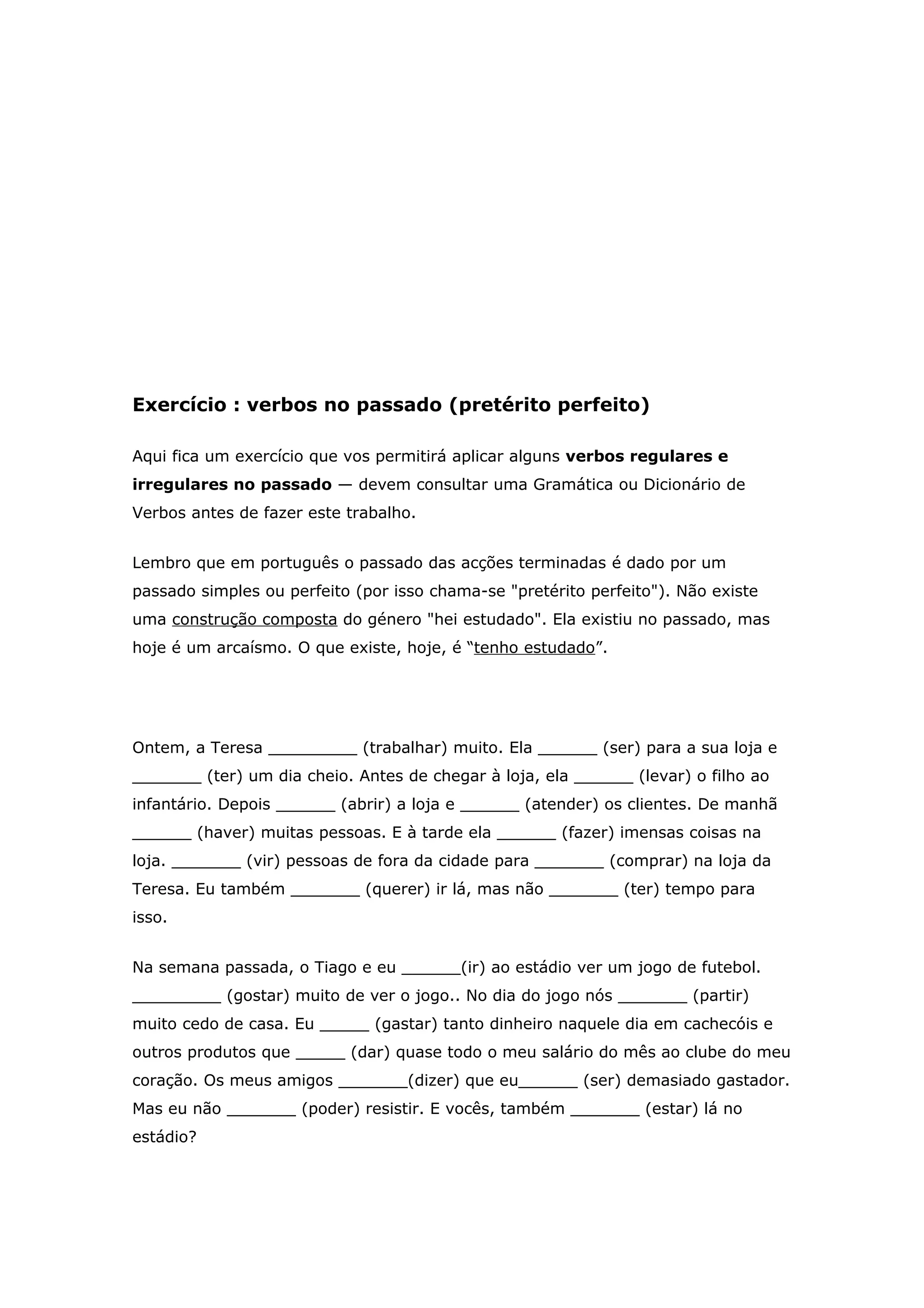 Exercício : verbos no passado (pretérito perfeito)

Aqui fica um exercício que vos permitirá aplicar alguns verbos regulares e
irregulares no passado — devem consultar uma Gramática ou Dicionário de
Verbos antes de fazer este trabalho.


Lembro que em português o passado das acções terminadas é dado por um
passado simples ou perfeito (por isso chama-se "pretérito perfeito"). Não existe
uma construção composta do género "hei estudado". Ela existiu no passado, mas
hoje é um arcaísmo. O que existe, hoje, é “tenho estudado”.




Ontem, a Teresa _________ (trabalhar) muito. Ela ______ (ser) para a sua loja e
_______ (ter) um dia cheio. Antes de chegar à loja, ela ______ (levar) o filho ao
infantário. Depois ______ (abrir) a loja e ______ (atender) os clientes. De manhã
______ (haver) muitas pessoas. E à tarde ela ______ (fazer) imensas coisas na
loja. _______ (vir) pessoas de fora da cidade para _______ (comprar) na loja da
Teresa. Eu também _______ (querer) ir lá, mas não _______ (ter) tempo para
isso.


Na semana passada, o Tiago e eu ______(ir) ao estádio ver um jogo de futebol.
_________ (gostar) muito de ver o jogo.. No dia do jogo nós _______ (partir)
muito cedo de casa. Eu _____ (gastar) tanto dinheiro naquele dia em cachecóis e
outros produtos que _____ (dar) quase todo o meu salário do mês ao clube do meu
coração. Os meus amigos _______(dizer) que eu______ (ser) demasiado gastador.
Mas eu não _______ (poder) resistir. E vocês, também _______ (estar) lá no
estádio?
 