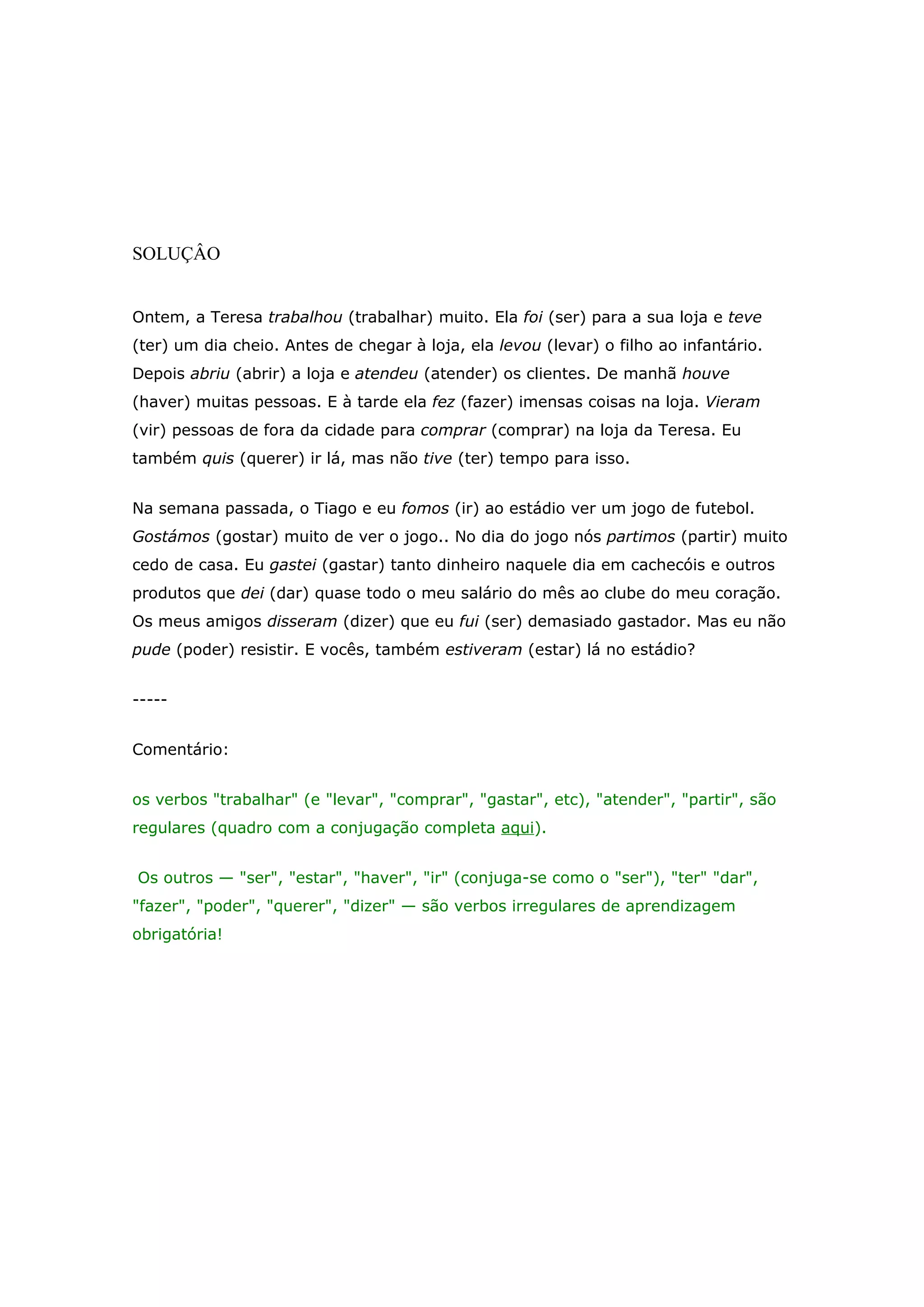 SOLUÇÂO


Ontem, a Teresa trabalhou (trabalhar) muito. Ela foi (ser) para a sua loja e teve
(ter) um dia cheio. Antes de chegar à loja, ela levou (levar) o filho ao infantário.
Depois abriu (abrir) a loja e atendeu (atender) os clientes. De manhã houve
(haver) muitas pessoas. E à tarde ela fez (fazer) imensas coisas na loja. Vieram
(vir) pessoas de fora da cidade para comprar (comprar) na loja da Teresa. Eu
também quis (querer) ir lá, mas não tive (ter) tempo para isso.


Na semana passada, o Tiago e eu fomos (ir) ao estádio ver um jogo de futebol.
Gostámos (gostar) muito de ver o jogo.. No dia do jogo nós partimos (partir) muito
cedo de casa. Eu gastei (gastar) tanto dinheiro naquele dia em cachecóis e outros
produtos que dei (dar) quase todo o meu salário do mês ao clube do meu coração.
Os meus amigos disseram (dizer) que eu fui (ser) demasiado gastador. Mas eu não
pude (poder) resistir. E vocês, também estiveram (estar) lá no estádio?


-----


Comentário:


os verbos "trabalhar" (e "levar", "comprar", "gastar", etc), "atender", "partir", são
regulares (quadro com a conjugação completa aqui).


Os outros — "ser", "estar", "haver", "ir" (conjuga-se como o "ser"), "ter" "dar",
"fazer", "poder", "querer", "dizer" — são verbos irregulares de aprendizagem
obrigatória!
 