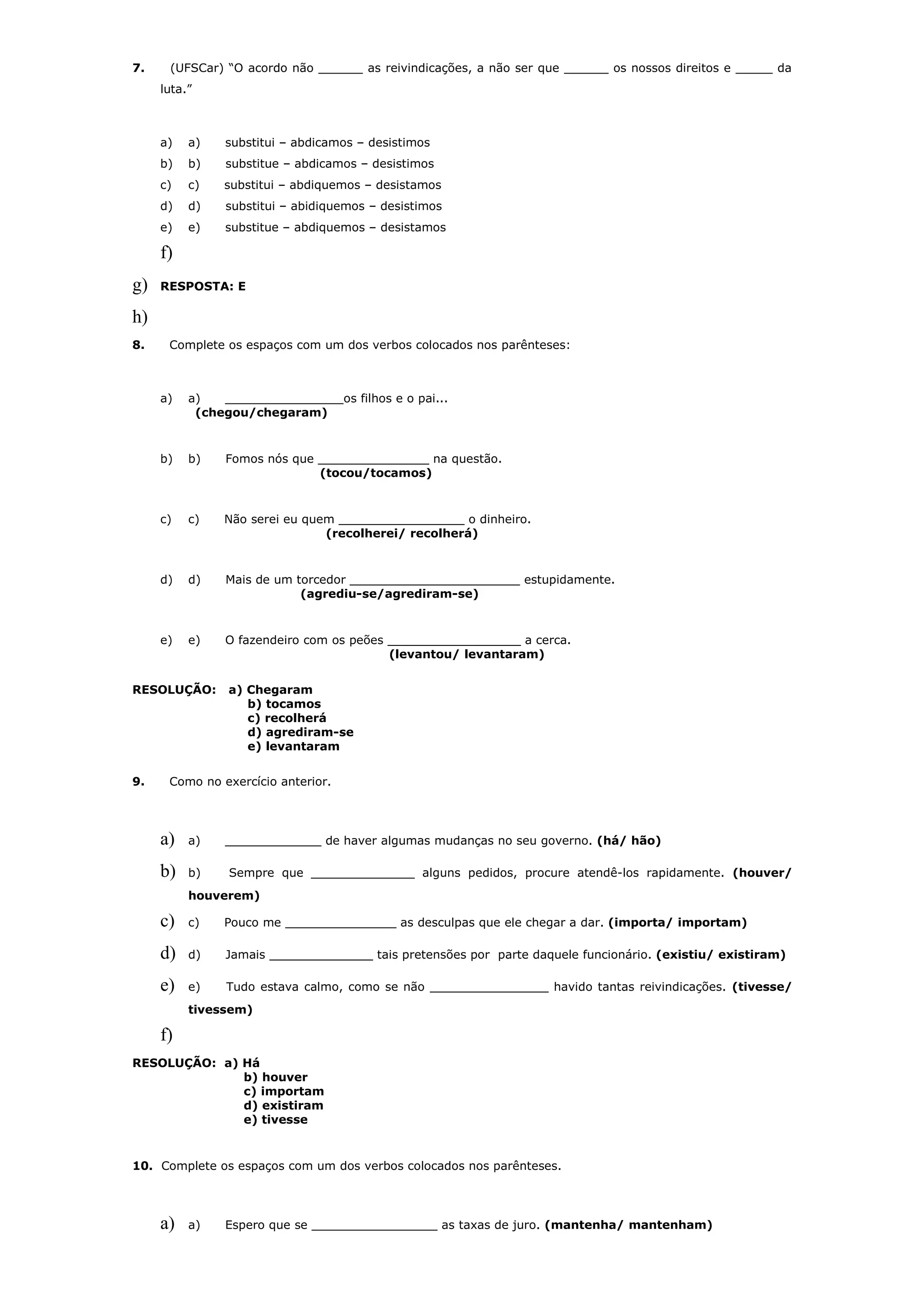 7.    (UFSCar) “O acordo não ______ as reivindicações, a não ser que ______ os nossos direitos e _____ da
     luta.”



     a)   a)   substitui – abdicamos – desistimos
     b)   b)   substitue – abdicamos – desistimos
     c)   c)   substitui – abdiquemos – desistamos
     d)   d)   substitui – abidiquemos – desistimos
     e)   e)   substitue – abdiquemos – desistamos

     f)
g)   RESPOSTA: E

h)
8.    Complete os espaços com um dos verbos colocados nos parênteses:



     a)   a)   ________________os filhos e o pai...
           (chegou/chegaram)


     b)   b)   Fomos nós que _______________ na questão.
                             (tocou/tocamos)


     c)   c)   Não serei eu quem _________________ o dinheiro.
                               (recolherei/ recolherá)


     d)   d)   Mais de um torcedor _______________________ estupidamente.
                           (agrediu-se/agrediram-se)


     e)   e)   O fazendeiro com os peões __________________ a cerca.
                                         (levantou/ levantaram)


RESOLUÇÃO:      a) Chegaram
                   b) tocamos
                   c) recolherá
                   d) agrediram-se
                   e) levantaram


9.    Como no exercício anterior.




     a)   a)   _____________ de haver algumas mudanças no seu governo. (há/ hão)

     b)   b)    Sempre que ______________ alguns pedidos, procure atendê-los rapidamente. (houver/
          houverem)

     c)   c)   Pouco me _______________ as desculpas que ele chegar a dar. (importa/ importam)

     d)   d)   Jamais ______________ tais pretensões por parte daquele funcionário. (existiu/ existiram)

     e)   e)    Tudo estava calmo, como se não ________________ havido tantas reivindicações. (tivesse/
          tivessem)

     f)
RESOLUÇÃO: a) Há
              b) houver
              c) importam
              d) existiram
              e) tivesse


10. Complete os espaços com um dos verbos colocados nos parênteses.




     a)   a)   Espero que se _________________ as taxas de juro. (mantenha/ mantenham)
 