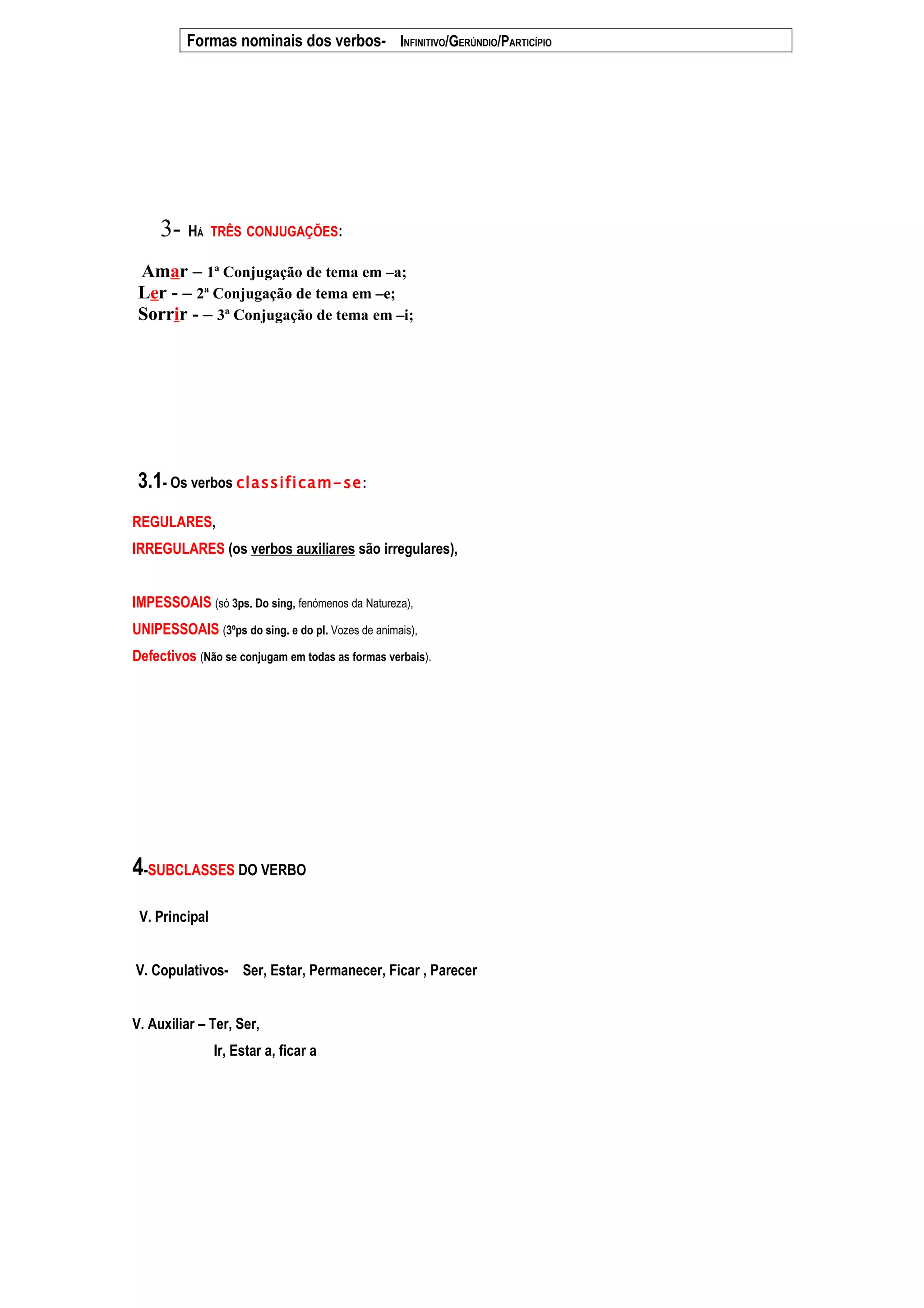 Formas nominais dos verbos- INFINITIVO/GERÚNDIO/PARTICÍPIO




     3- HÁ TRÊS CONJUGAÇÕES:
 Amar – 1ª Conjugação de tema em –a;
 Ler - – 2ª Conjugação de tema em –e;
 Sorrir - – 3ª Conjugação de tema em –i;




 3.1- Os verbos classificam- se:
REGULARES,
IRREGULARES (os verbos auxiliares são irregulares),


IMPESSOAIS (só 3ps. Do sing, fenómenos da Natureza),
UNIPESSOAIS (3ºps do sing. e do pl. Vozes de animais),
Defectivos (Não se conjugam em todas as formas verbais).




4-SUBCLASSES DO VERBO
 V. Principal


V. Copulativos- Ser, Estar, Permanecer, Ficar , Parecer


V. Auxiliar – Ter, Ser,
                Ir, Estar a, ficar a
 