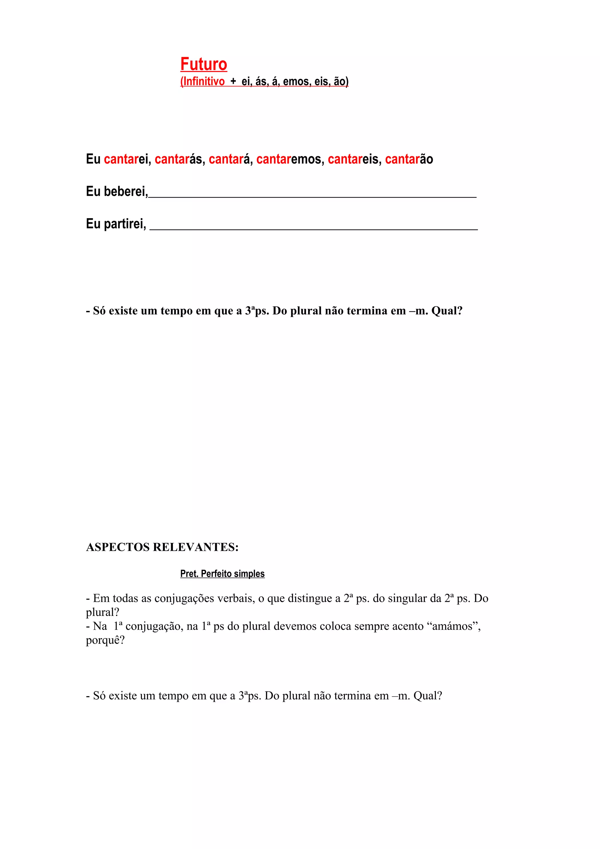 Futuro
                   (Infinitivo + ei, ás, á, emos, eis, ão)




Eu cantarei, cantarás, cantará, cantaremos, cantareis, cantarão

Eu beberei,___________________________________________________

Eu partirei, ___________________________________________________




- Só existe um tempo em que a 3ªps. Do plural não termina em –m. Qual?




ASPECTOS RELEVANTES:

                   Pret. Perfeito simples

- Em todas as conjugações verbais, o que distingue a 2ª ps. do singular da 2ª ps. Do
plural?
- Na 1ª conjugação, na 1ª ps do plural devemos coloca sempre acento “amámos”,
porquê?



- Só existe um tempo em que a 3ªps. Do plural não termina em –m. Qual?
 