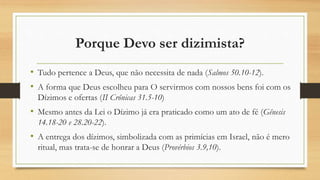 Porque Devo ser dizimista?
• Tudo pertence a Deus, que não necessita de nada (Salmos 50.10-12).
• A forma que Deus escolheu para O servirmos com nossos bens foi com os
Dízimos e ofertas (II Crônicas 31.5-10)
• Mesmo antes da Lei o Dízimo já era praticado como um ato de fé (Gênesis
14.18-20 e 28.20-22).
• A entrega dos dízimos, simbolizada com as primícias em Israel, não é mero
ritual, mas trata-se de honrar a Deus (Provérbios 3.9,10).
 