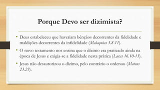 Porque Devo ser dizimista?
• Deus estabeleceu que haveriam bênçãos decorrentes da fidelidade e
maldições decorrentes da infidelidade (Malaquias 3.8-11).
• O novo testamento nos ensina que o dízimo era praticado ainda na
época de Jesus e exigia-se a fidelidade nesta prática (Lucas 16.10-13).
• Jesus não desautorizou o dízimo, pelo contrário o ordenou (Mateus
23.23).
 
