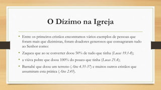 O Dízimo na Igreja
• Entre os primeiros cristãos encontramos vários exemplos de pessoas que
foram mais que dizimistas, foram doadores generosos que consagraram tudo
ao Senhor como:
• Zaqueu que ao se converter doou 50% de tudo que tinha (Lucas 19.1-8);
• a viúva pobre que doou 100% do pouco que tinha (Lucas 21.4);
• Barnabé que doou um terreno (Atos 4.35-37) e muitos outros cristãos que
assumiram esta prática (Atos 2.45).
 