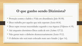 O que ganho sendo Dizimista?
• Proteção contra o ladrão e Vida em abundância (João 10.10).
• Deus trabalha por aqueles que nele esperam (Isaías 64.4).
• Deus supre nossas necessidades segundo a sua riqueza (Filipenses 4.19).
• Até enquanto dormimos Deus cuida de nós (Salmos 127.2).
• Não gastar mais o dinheiro desnecessariamente (Isaías 55.2).
• O dinheiro não será mais colocado num saco furado (Ageu 1.6).
 