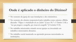 Onde é aplicado o dinheiro do Dízimo?
• No sustento da igreja de suas instalações e dos ministérios.
• No sustento do obreiro responsável pelo trabalho como orienta a Bíblia
dizendo: “Digno é o trabalhador do seu salário” (Lucas 10.7 e I Timóteo 5.18) e
“aos que pregam o evangelho, que vivam do evangelho” (I Coríntios 9.14).
• No trabalho missionário criando novas igrejas ou investindo em
trabalhos missionários distantes.
• No trabalho social mantendo ou apoiando pessoas necessitadas ou
instituições.
 