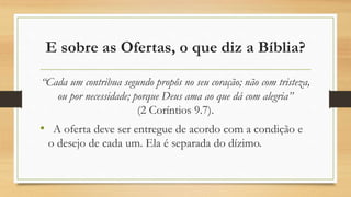 E sobre as Ofertas, o que diz a Bíblia?
“Cada um contribua segundo propôs no seu coração; não com tristeza,
ou por necessidade; porque Deus ama ao que dá com alegria”
(2 Coríntios 9.7).
• A oferta deve ser entregue de acordo com a condição e
o desejo de cada um. Ela é separada do dízimo.
 