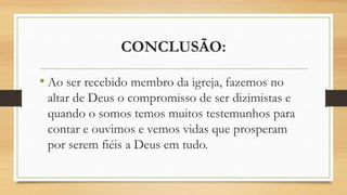 CONCLUSÃO:
• Ao ser recebido membro da igreja, fazemos no
altar de Deus o compromisso de ser dizimistas e
quando o somos temos muitos testemunhos para
contar e ouvimos e vemos vidas que prosperam
por serem fiéis a Deus em tudo.
 